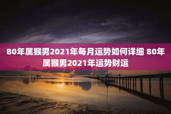 80年属猴男2021年每月运势如何详细 80年属猴男2021年运势财运