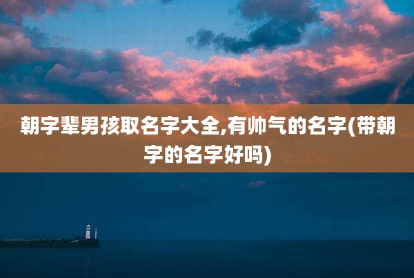 朝字辈男孩取名字大全,有帅气的名字(带朝字的名字好吗)