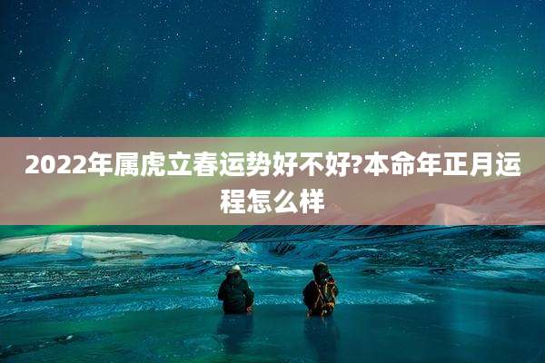 2022年属虎立春运势好不好?本命年正月运程怎么样