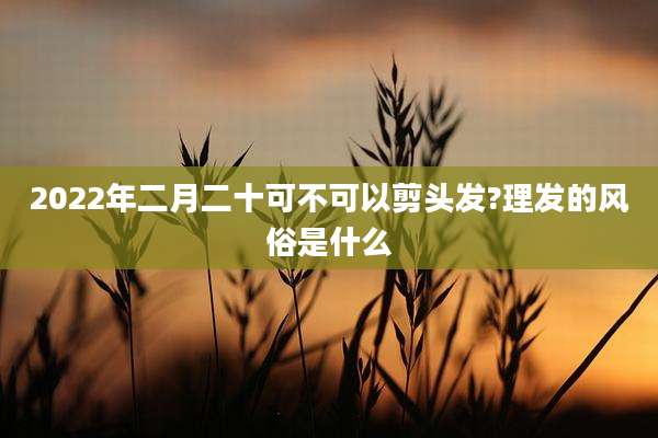 2022年二月二十可不可以剪头发?理发的风俗是什么