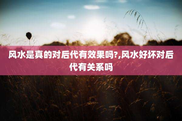 风水是真的对后代有效果吗?,风水好坏对后代有关系吗