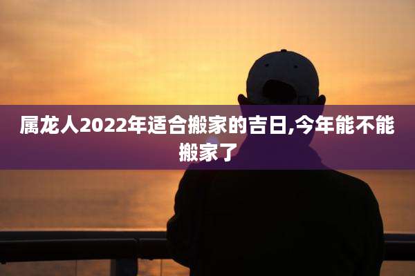 属龙人2022年适合搬家的吉日,今年能不能搬家了