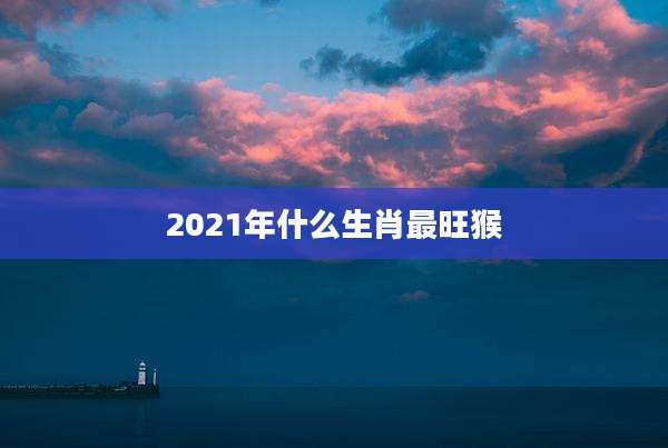 2021年什么生肖最旺猴