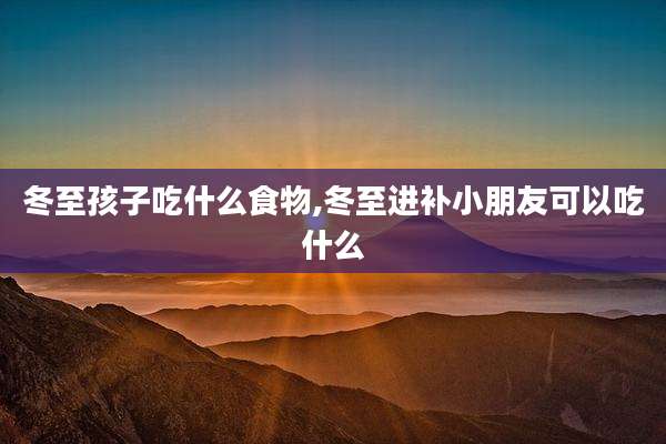 冬至孩子吃什么食物,冬至进补小朋友可以吃什么