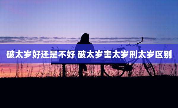 破太岁好还是不好 破太岁害太岁刑太岁区别