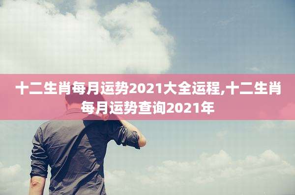十二生肖每月运势2021大全运程,十二生肖每月运势查询2021年