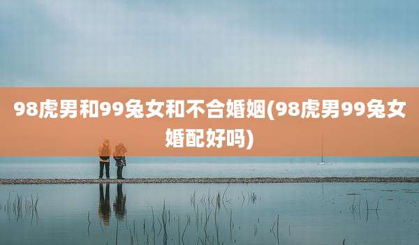 98虎男和99兔女和不合婚姻(98虎男99兔女婚配好吗)