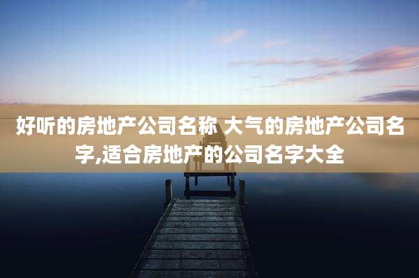 好听的房地产公司名称 大气的房地产公司名字,适合房地产的公司名字大全