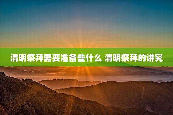 清明祭拜需要准备些什么 清明祭拜的讲究