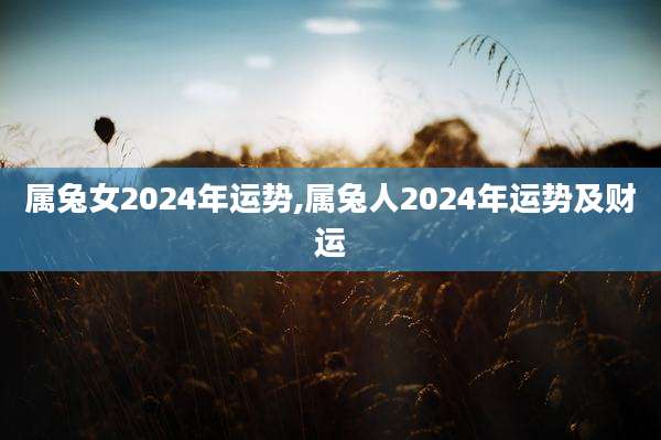 属兔女2024年运势,属兔人2024年运势及财运