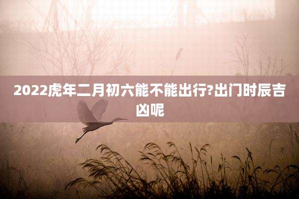 2022虎年二月初六能不能出行?出门时辰吉凶呢
