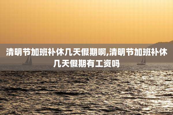 清明节加班补休几天假期啊,清明节加班补休几天假期有工资吗