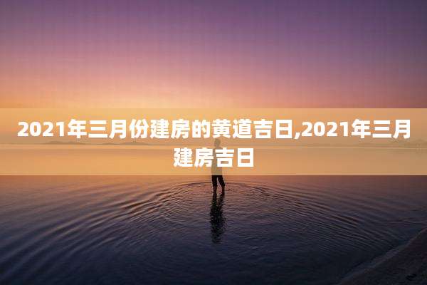 2021年三月份建房的黄道吉日,2021年三月建房吉日