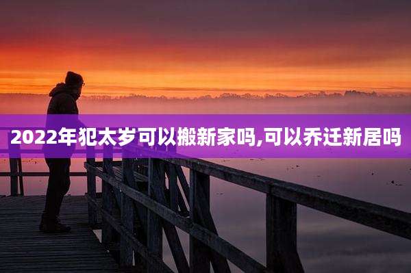 2022年犯太岁可以搬新家吗,可以乔迁新居吗