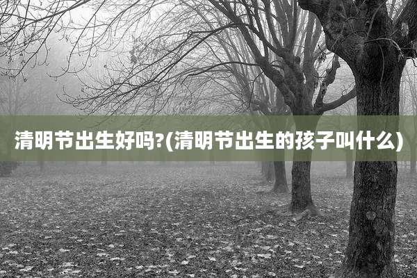 清明节出生好吗?(清明节出生的孩子叫什么)