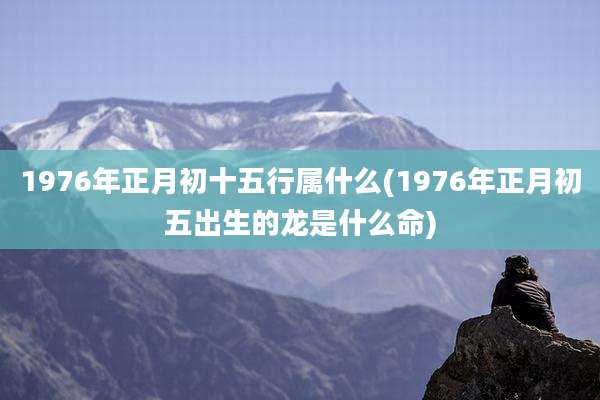 1976年正月初十五行属什么(1976年正月初五出生的龙是什么命)