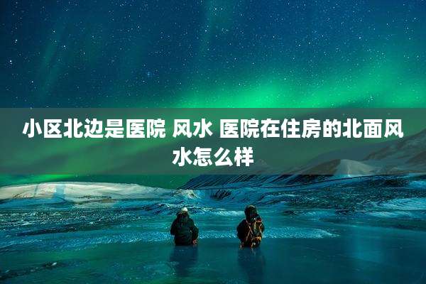 小区北边是医院 风水 医院在住房的北面风水怎么样
