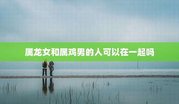属龙女和属鸡男的人可以在一起吗