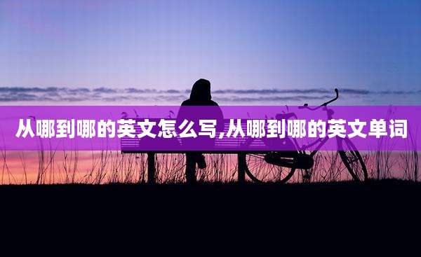 从哪到哪的英文怎么写,从哪到哪的英文单词