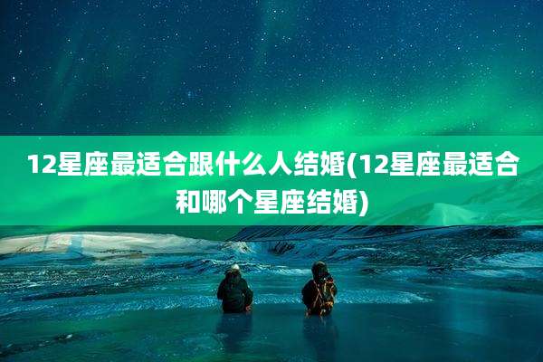 12星座最适合跟什么人结婚(12星座最适合和哪个星座结婚)