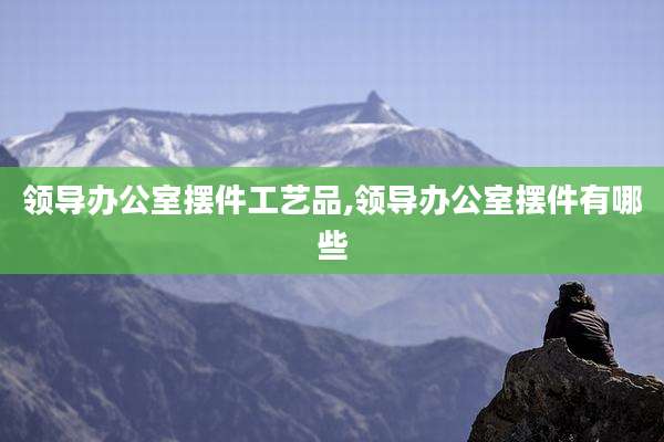 领导办公室摆件工艺品,领导办公室摆件有哪些