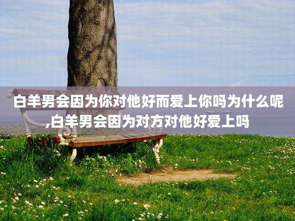 白羊男会因为你对他好而爱上你吗为什么呢,白羊男会因为对方对他好爱上吗