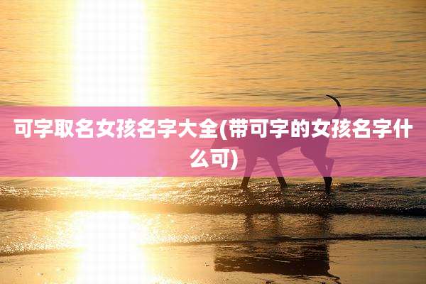 可字取名女孩名字大全(带可字的女孩名字什么可)