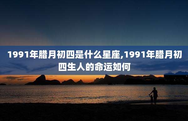 1991年腊月初四是什么星座,1991年腊月初四生人的命运如何