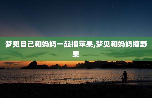 梦见自己和妈妈一起摘苹果,梦见和妈妈摘野果