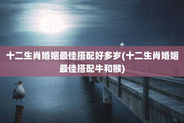 十二生肖婚姻最佳搭配好多岁(十二生肖婚姻最佳搭配牛和猴)