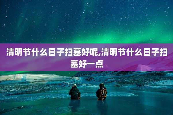 清明节什么日子扫墓好呢,清明节什么日子扫墓好一点