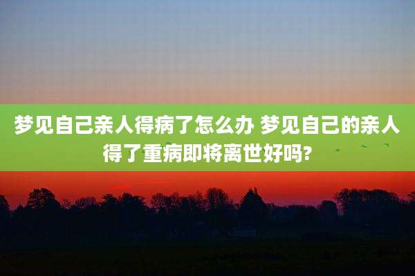 梦见自己亲人得病了怎么办 梦见自己的亲人得了重病即将离世好吗?