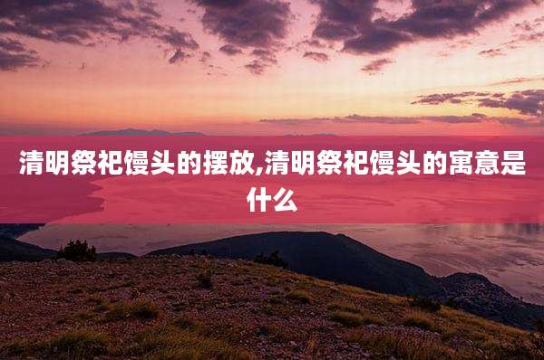 清明祭祀馒头的摆放,清明祭祀馒头的寓意是什么