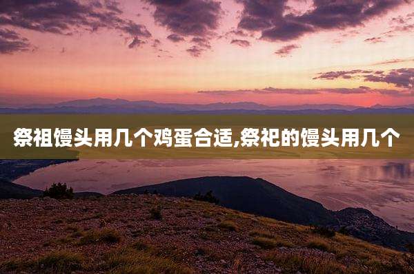 祭祖馒头用几个鸡蛋合适,祭祀的馒头用几个