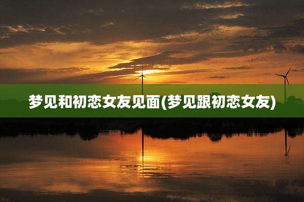 梦见和初恋女友见面(梦见跟初恋女友)