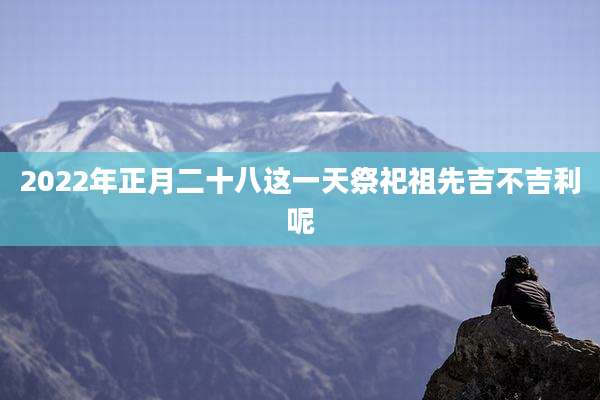 2022年正月二十八这一天祭祀祖先吉不吉利呢