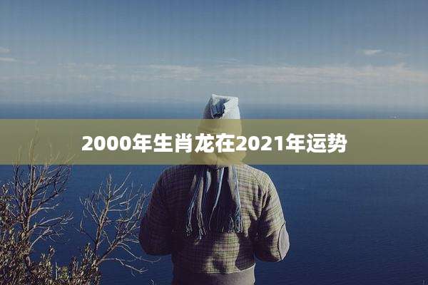 2000年生肖龙在2021年运势
