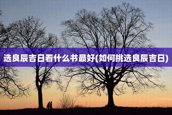 选良辰吉日看什么书最好(如何挑选良辰吉日)