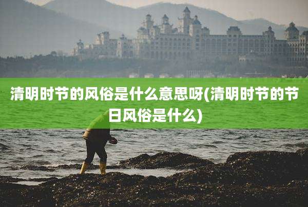 清明时节的风俗是什么意思呀(清明时节的节日风俗是什么)
