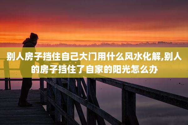 别人房子挡住自己大门用什么风水化解,别人的房子挡住了自家的阳光怎么办