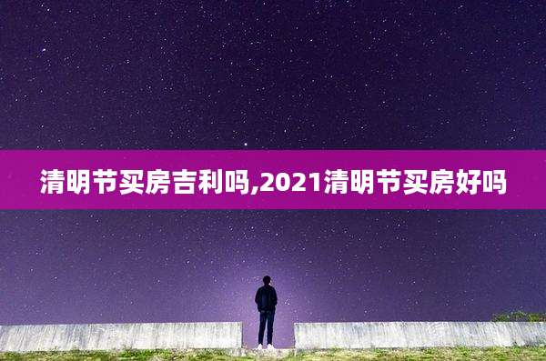 清明节买房吉利吗,2021清明节买房好吗
