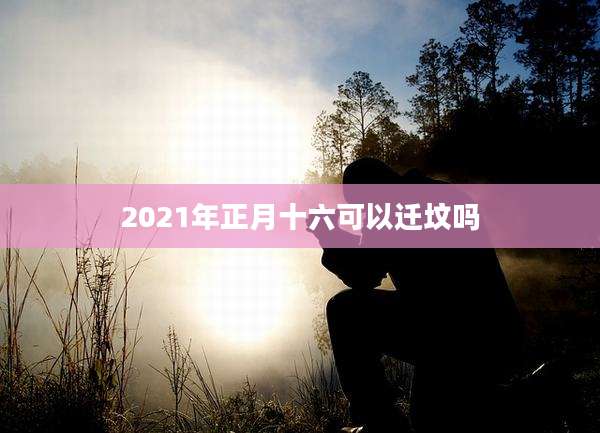 2021年正月十六可以迁坟吗