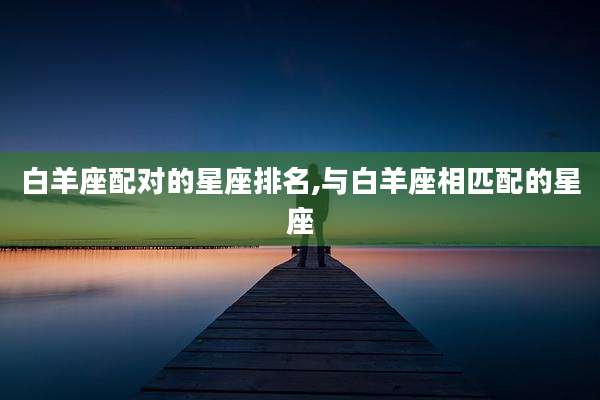 白羊座配对的星座排名,与白羊座相匹配的星座