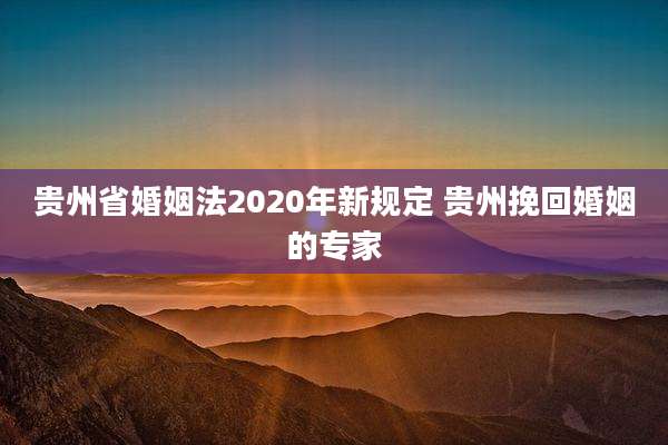贵州省婚姻法2020年新规定 贵州挽回婚姻的专家