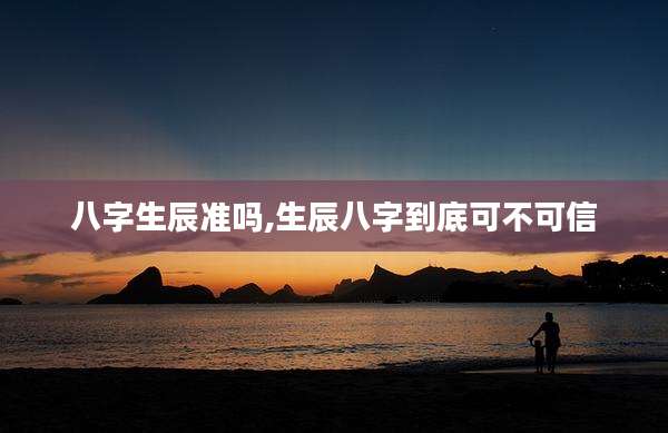 八字生辰准吗,生辰八字到底可不可信