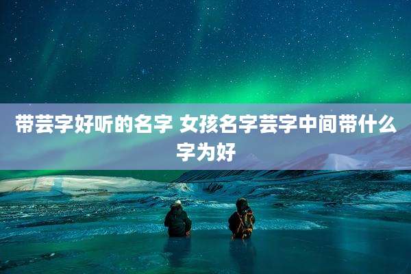 带芸字好听的名字 女孩名字芸字中间带什么字为好