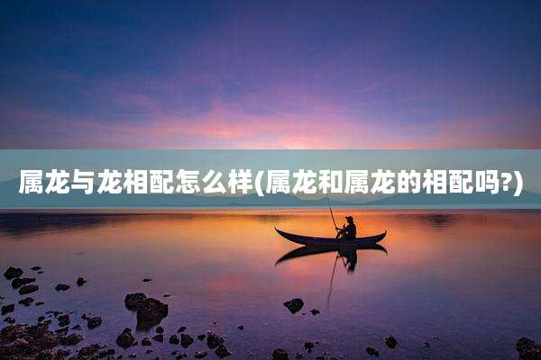 属龙与龙相配怎么样(属龙和属龙的相配吗?)