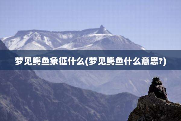 梦见鳄鱼象征什么(梦见鳄鱼什么意思?)