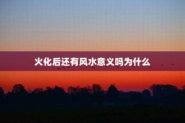 火化后还有风水意义吗为什么