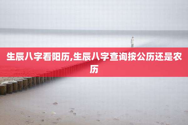 生辰八字看阳历,生辰八字查询按公历还是农历